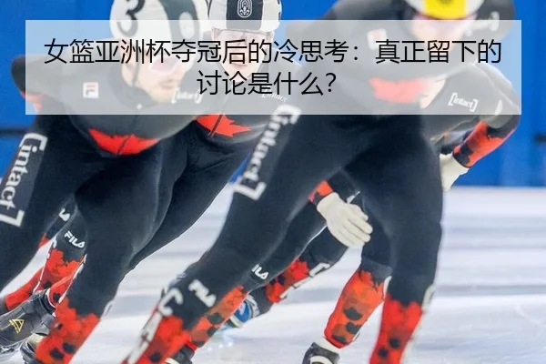 女篮亚洲杯夺冠后的冷思考：真正留下的讨论是什么？
